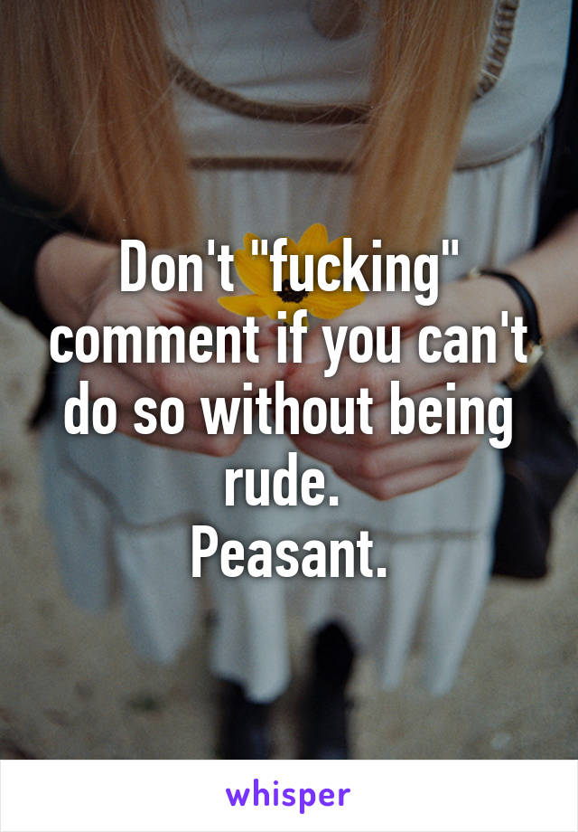 Don't "fucking" comment if you can't do so without being rude. 
Peasant.