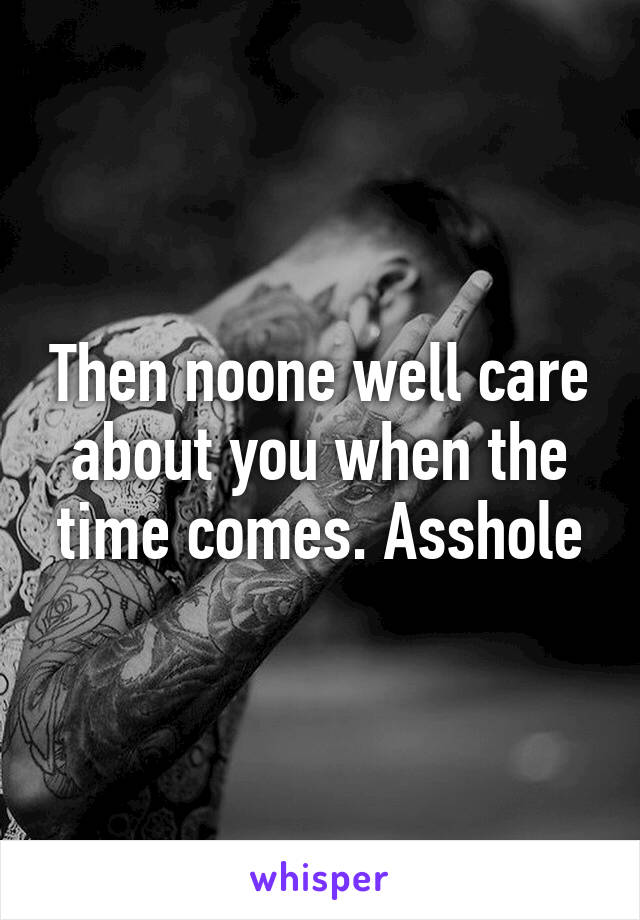 Then noone well care about you when the time comes. Asshole