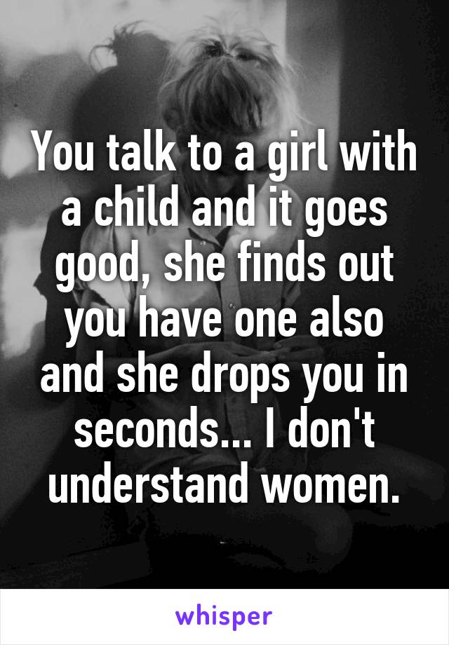 You talk to a girl with a child and it goes good, she finds out you have one also and she drops you in seconds... I don't understand women.