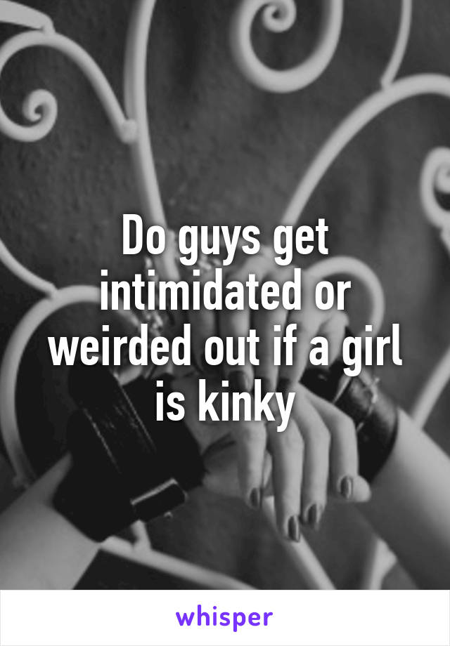 Do guys get intimidated or weirded out if a girl is kinky