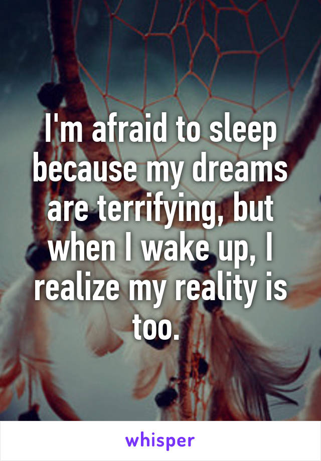 I'm afraid to sleep because my dreams are terrifying, but when I wake up, I realize my reality is too. 