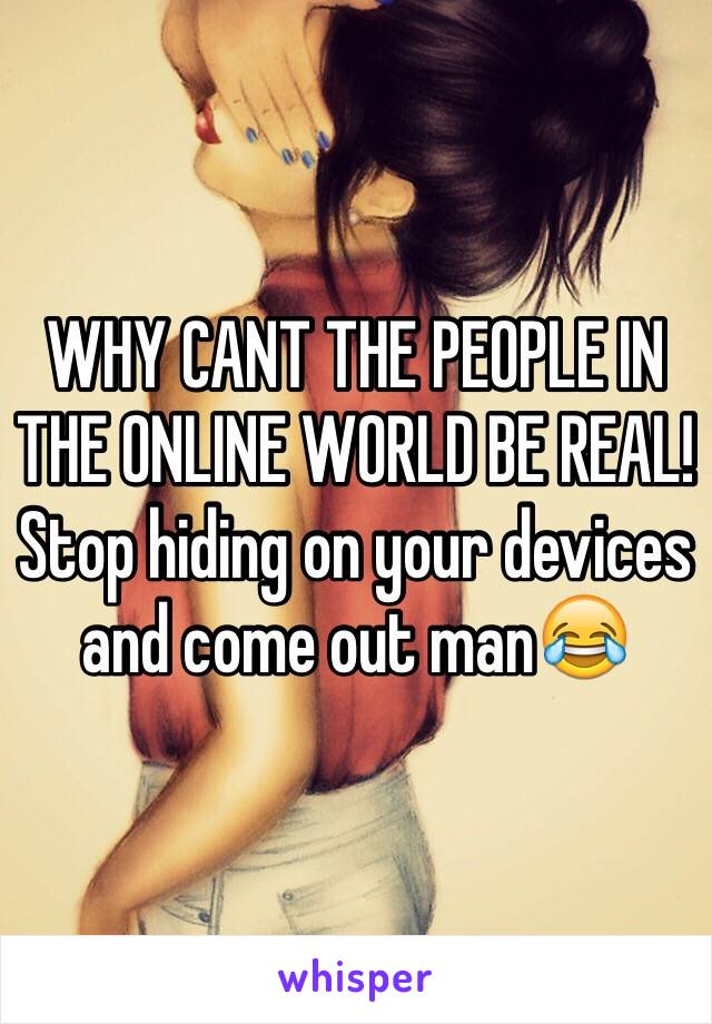 WHY CANT THE PEOPLE IN THE ONLINE WORLD BE REAL! Stop hiding on your devices and come out man😂