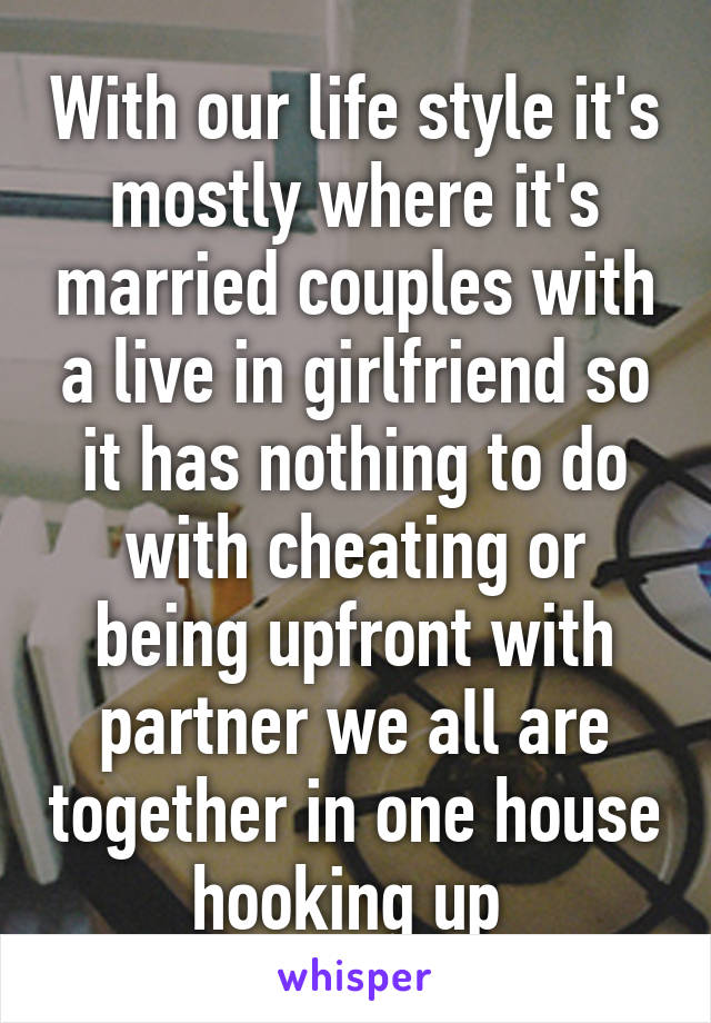 With our life style it's mostly where it's married couples with a live in girlfriend so it has nothing to do with cheating or being upfront with partner we all are together in one house hooking up 