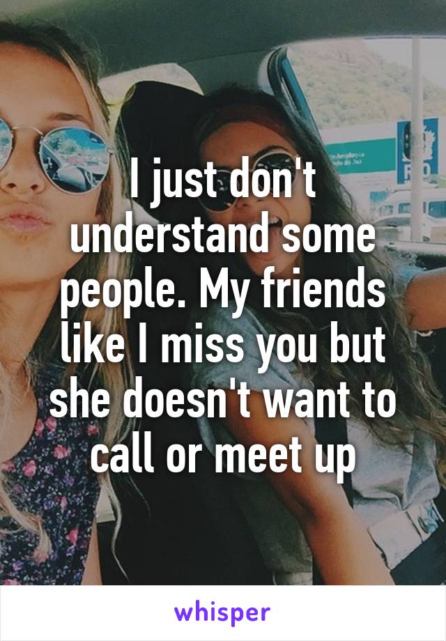 I just don't understand some people. My friends like I miss you but she doesn't want to call or meet up