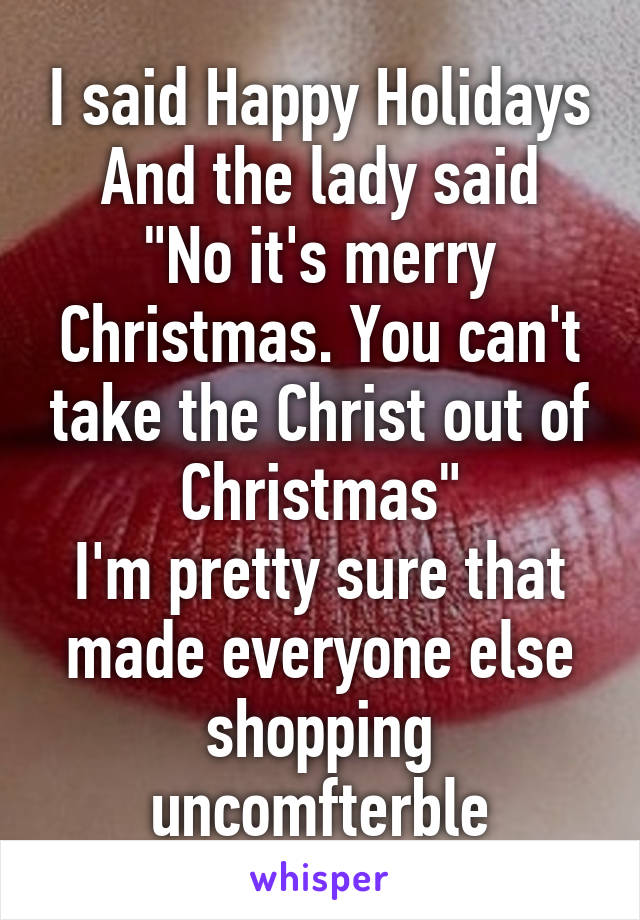 I said Happy Holidays
And the lady said "No it's merry Christmas. You can't take the Christ out of Christmas"
I'm pretty sure that made everyone else shopping uncomfterble