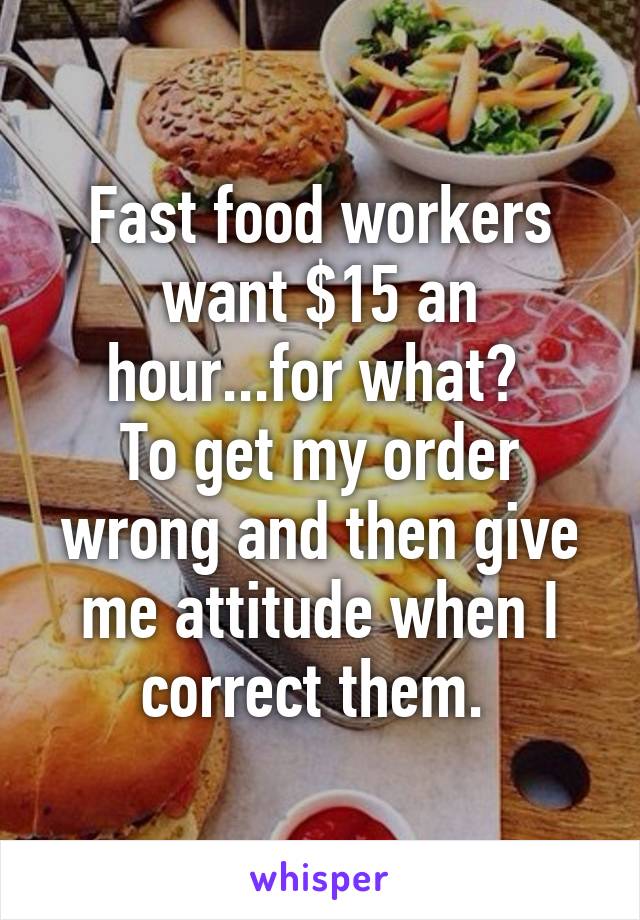 Fast food workers want $15 an hour...for what? 
To get my order wrong and then give me attitude when I correct them. 