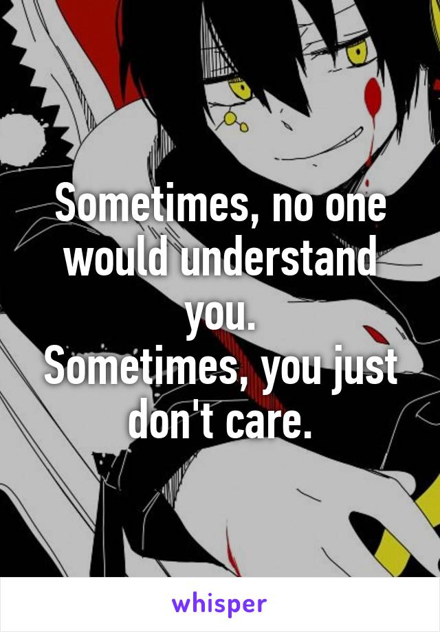 Sometimes, no one would understand you.
Sometimes, you just don't care.