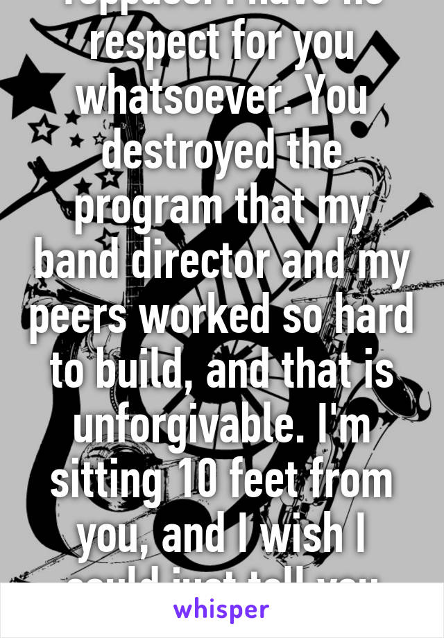 Toppass: I have no respect for you whatsoever. You destroyed the program that my band director and my peers worked so hard to build, and that is unforgivable. I'm sitting 10 feet from you, and I wish I could just tell you that.