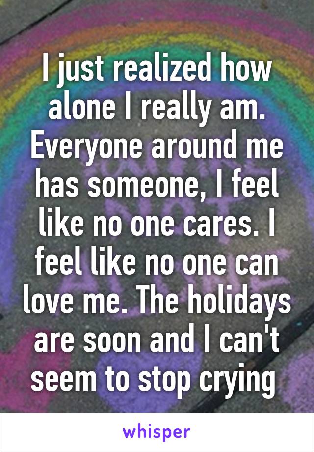 I just realized how alone I really am. Everyone around me has someone, I feel like no one cares. I feel like no one can love me. The holidays are soon and I can't seem to stop crying 