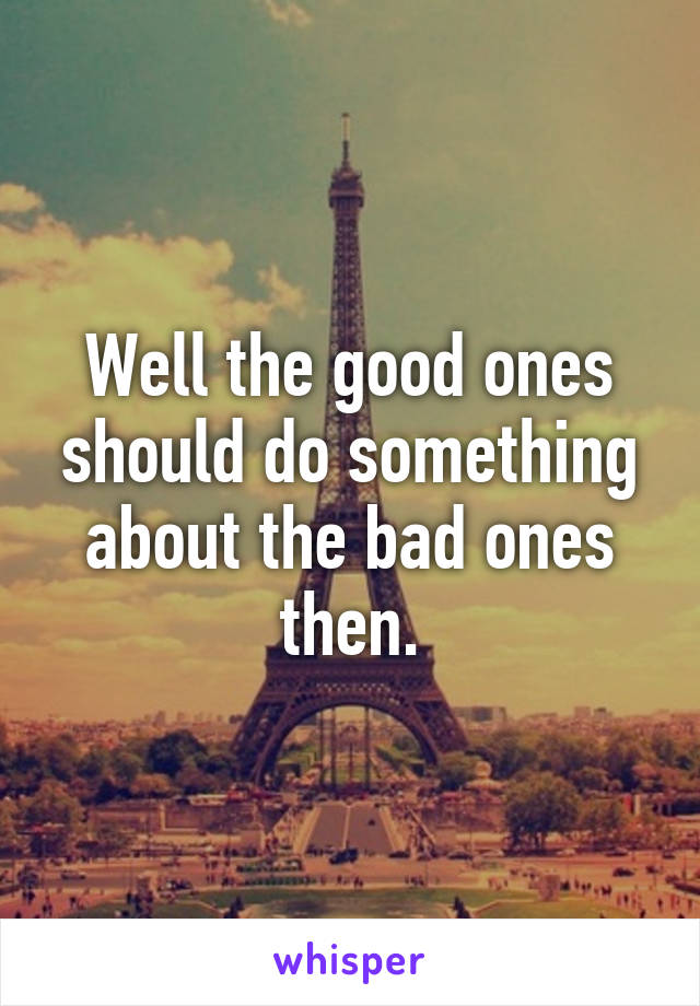 Well the good ones should do something about the bad ones then.