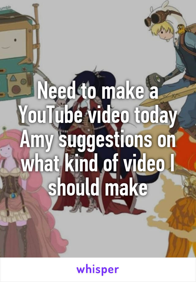 Need to make a YouTube video today Amy suggestions on what kind of video I should make