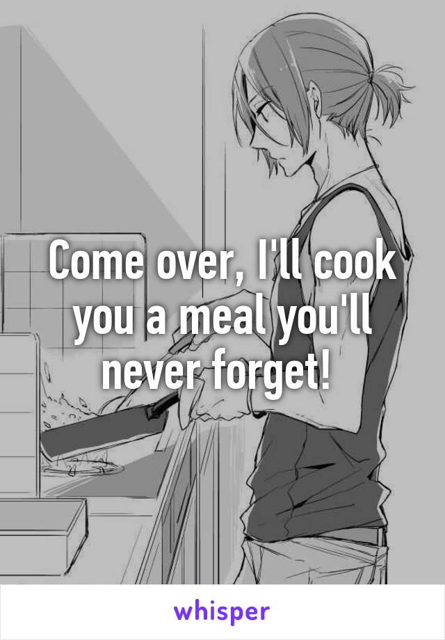 Come over, I'll cook you a meal you'll never forget! 