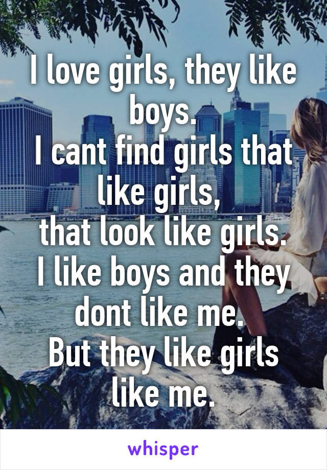 I love girls, they like boys.
I cant find girls that like girls, 
that look like girls.
I like boys and they dont like me. 
But they like girls like me.