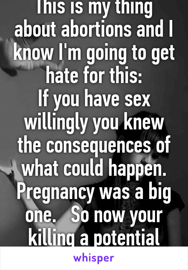 This is my thing about abortions and I know I'm going to get hate for this:
If you have sex willingly you knew the consequences of what could happen. Pregnancy was a big one.   So now your killing a potential life.