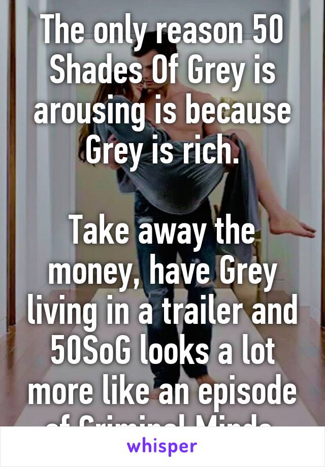 The only reason 50 Shades Of Grey is arousing is because Grey is rich.

Take away the money, have Grey living in a trailer and 50SoG looks a lot more like an episode of Criminal Minds.