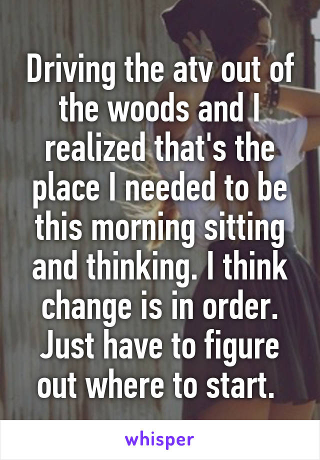 Driving the atv out of the woods and I realized that's the place I needed to be this morning sitting and thinking. I think change is in order. Just have to figure out where to start. 