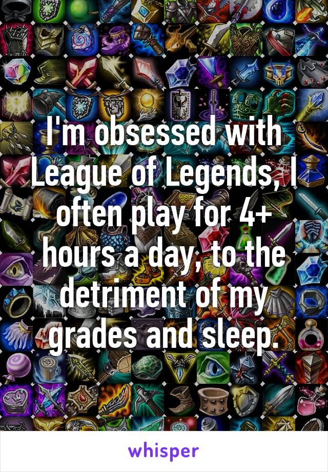 I'm obsessed with League of Legends, I often play for 4+ hours a day, to the detriment of my grades and sleep.