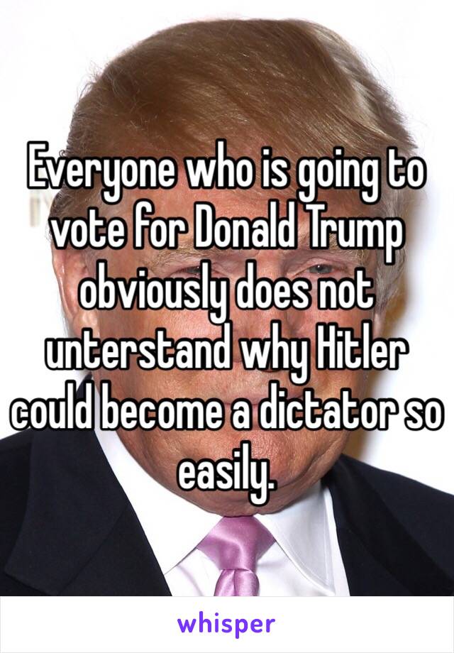 Everyone who is going to vote for Donald Trump obviously does not unterstand why Hitler could become a dictator so easily.