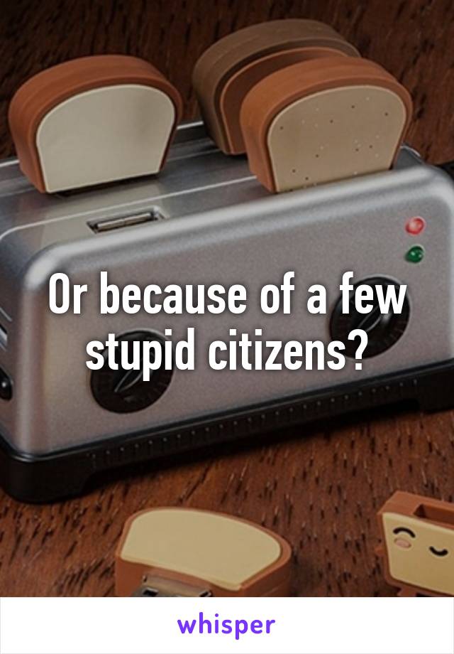 Or because of a few stupid citizens?