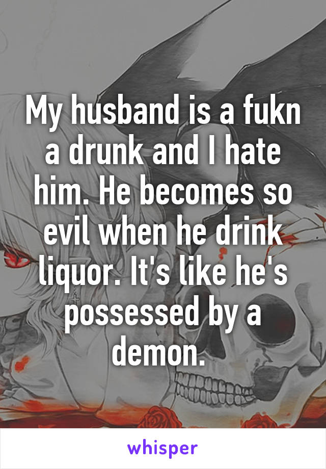 My husband is a fukn a drunk and I hate him. He becomes so evil when he drink liquor. It's like he's possessed by a demon. 