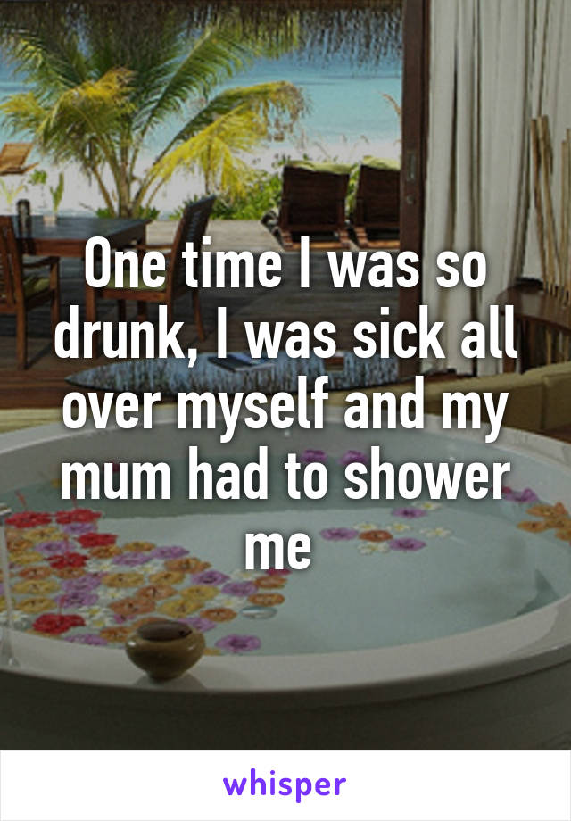 One time I was so drunk, I was sick all over myself and my mum had to shower me 