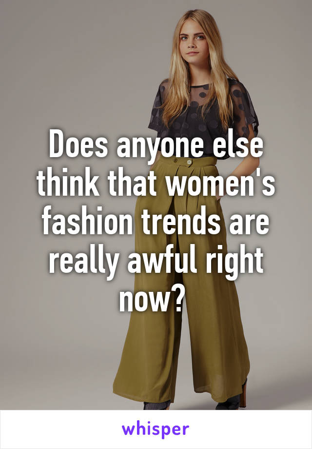 Does anyone else think that women's fashion trends are really awful right now? 