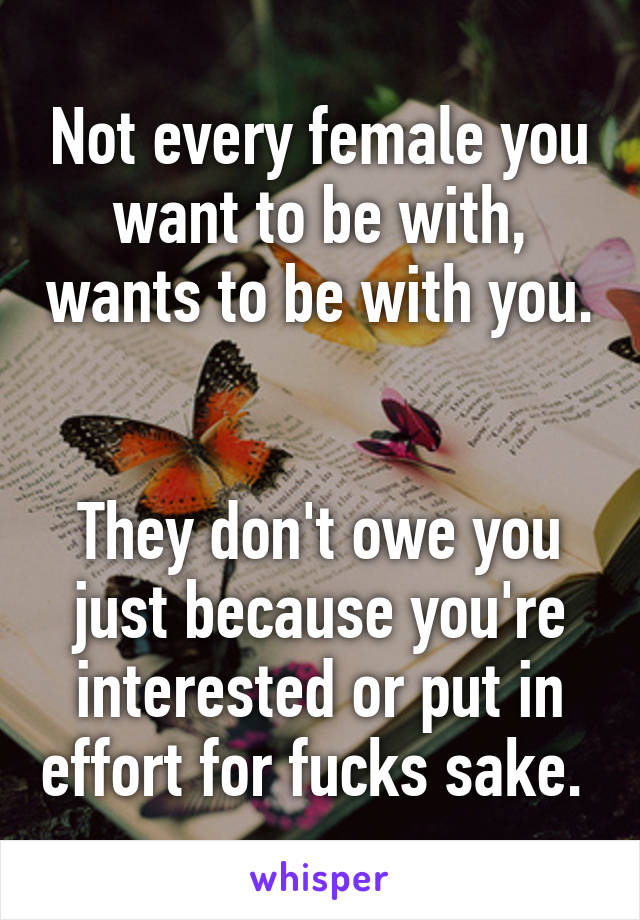 Not every female you want to be with, wants to be with you. 

They don't owe you just because you're interested or put in effort for fucks sake. 