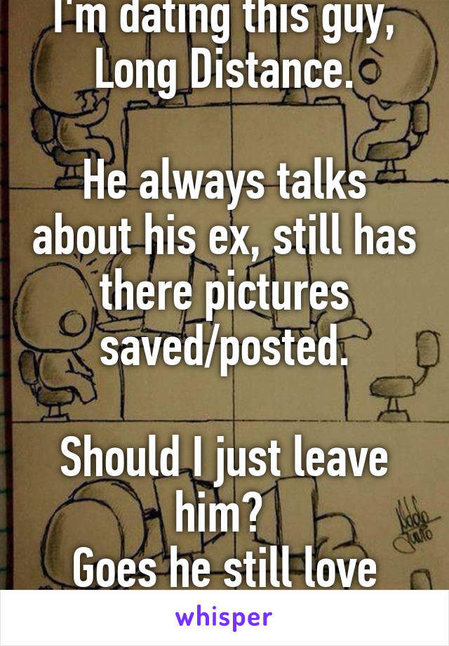 I'm dating this guy, Long Distance.

He always talks about his ex, still has there pictures saved/posted.

Should I just leave him? 
Goes he still love her?