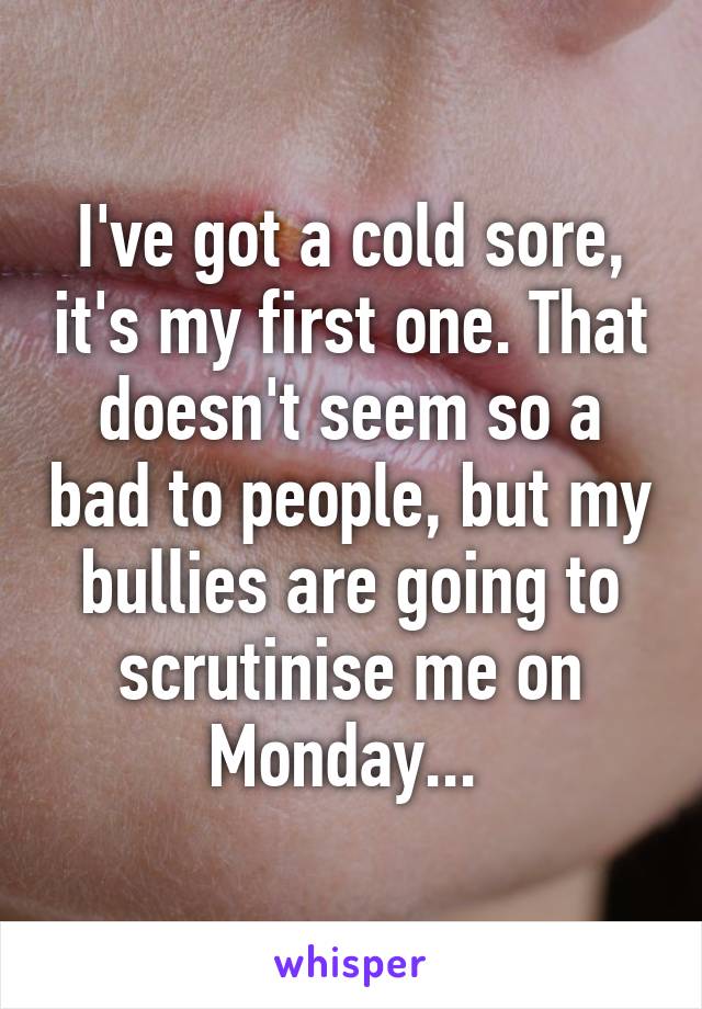 I've got a cold sore, it's my first one. That doesn't seem so a bad to people, but my bullies are going to scrutinise me on Monday... 