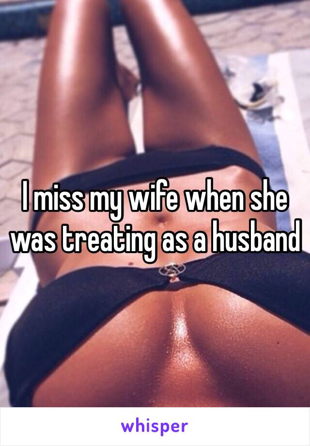 I miss my wife when she was treating as a husband