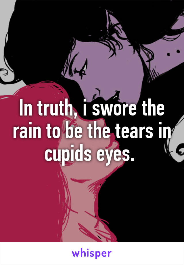 In truth, i swore the rain to be the tears in cupids eyes. 