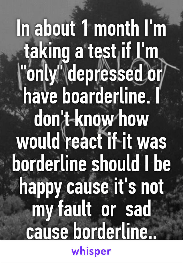 In about 1 month I'm taking a test if I'm "only" depressed or have boarderline. I don't know how would react if it was borderline should I be happy cause it's not my fault  or  sad cause borderline..