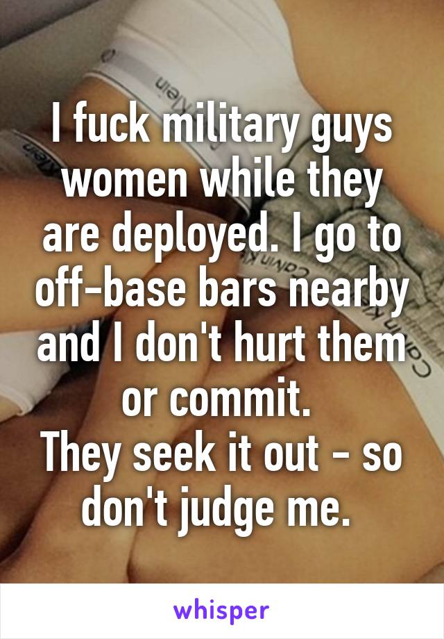 I fuck military guys women while they are deployed. I go to off-base bars nearby and I don't hurt them or commit. 
They seek it out - so don't judge me. 