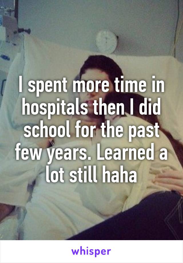 I spent more time in hospitals then I did school for the past few years. Learned a lot still haha