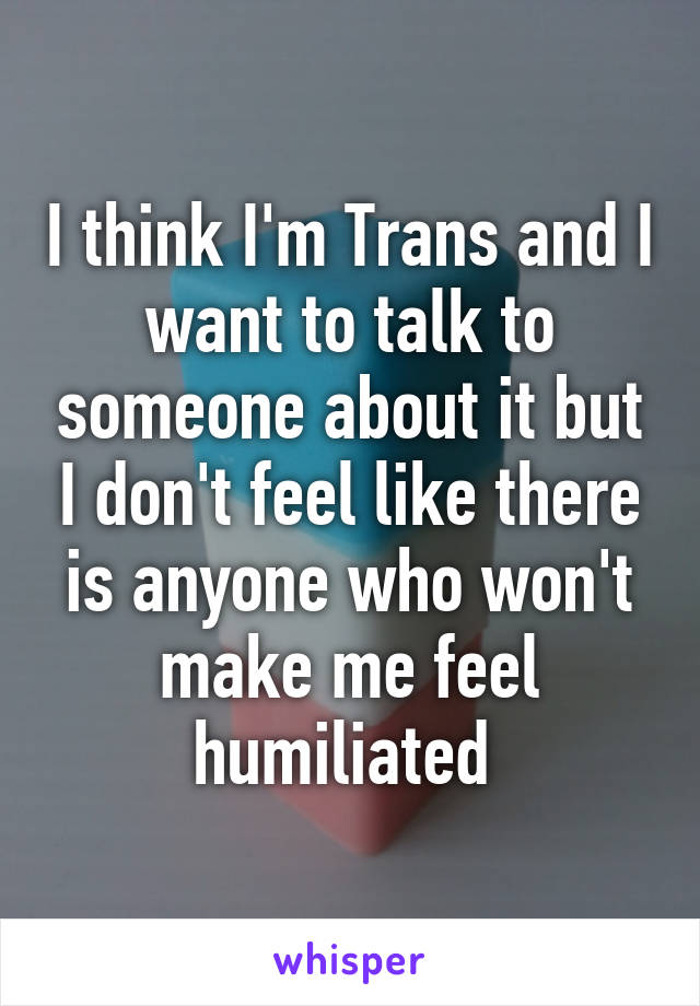 I think I'm Trans and I want to talk to someone about it but I don't feel like there is anyone who won't make me feel humiliated 