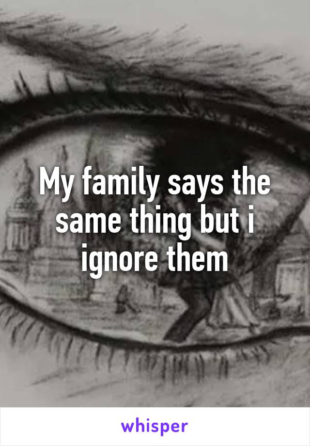 My family says the same thing but i ignore them