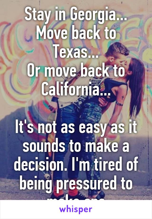 Stay in Georgia...
Move back to Texas...
Or move back to California...

It's not as easy as it sounds to make a decision. I'm tired of being pressured to make one