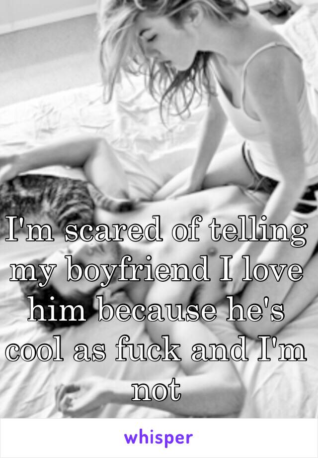 I'm scared of telling my boyfriend I love him because he's cool as fuck and I'm not 