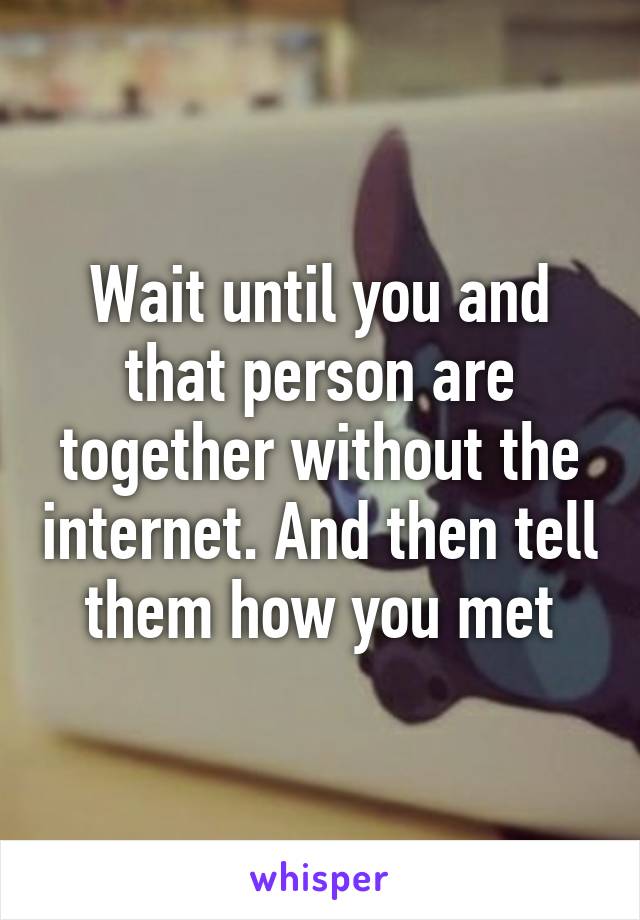 Wait until you and that person are together without the internet. And then tell them how you met