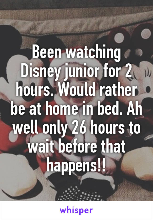 Been watching Disney junior for 2 hours. Would rather be at home in bed. Ah well only 26 hours to wait before that happens!!