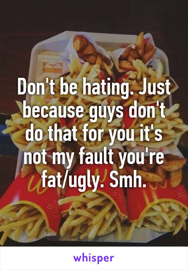 Don't be hating. Just because guys don't do that for you it's not my fault you're fat/ugly. Smh.