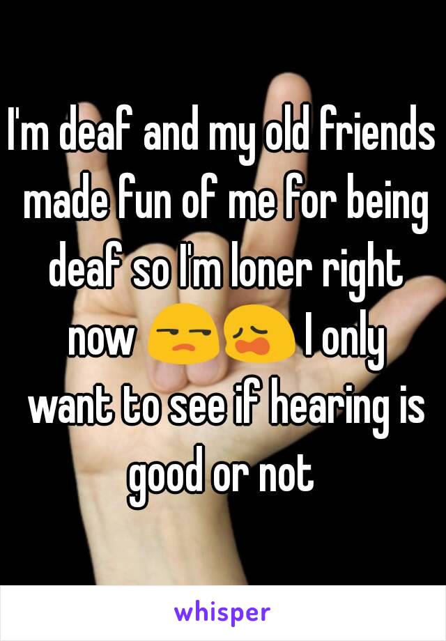 I'm deaf and my old friends made fun of me for being deaf so I'm loner right now 😒😩 I only want to see if hearing is good or not 