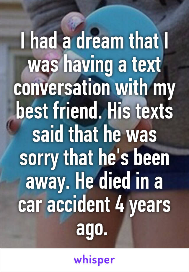 I had a dream that I was having a text conversation with my best friend. His texts said that he was sorry that he's been away. He died in a car accident 4 years ago. 