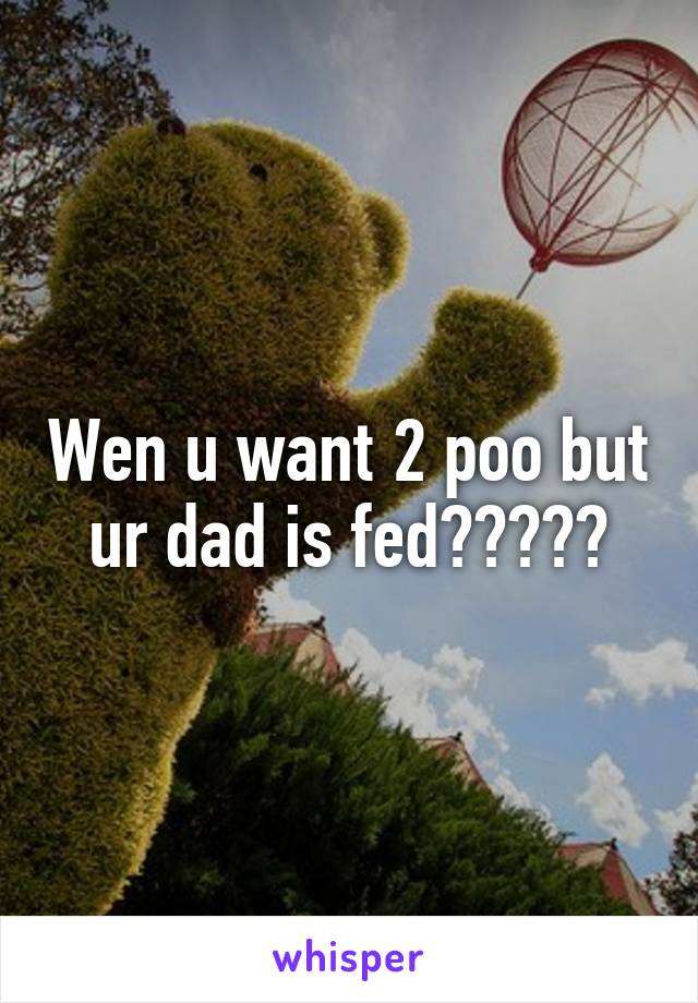 Wen u want 2 poo but ur dad is fed?????