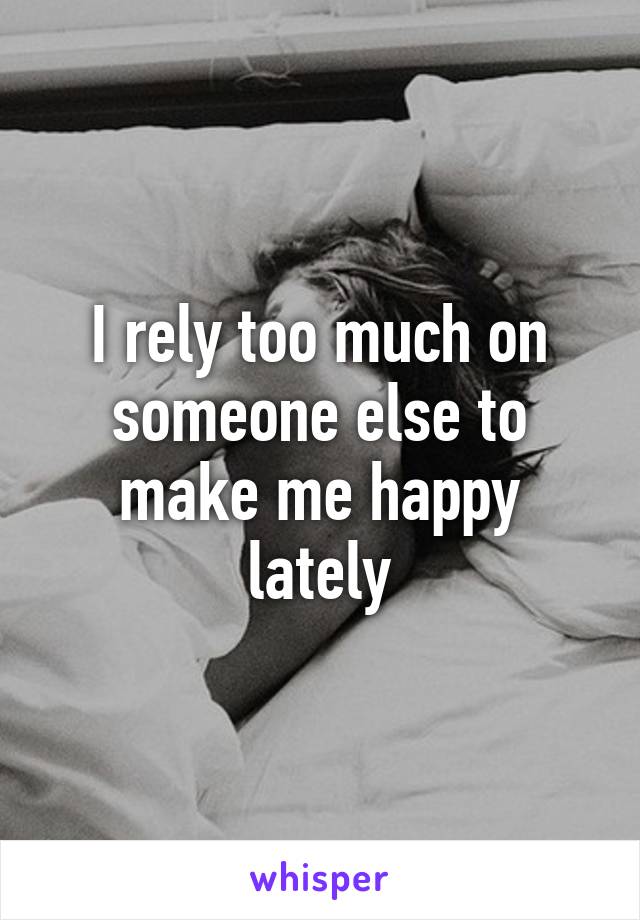 I rely too much on someone else to make me happy lately