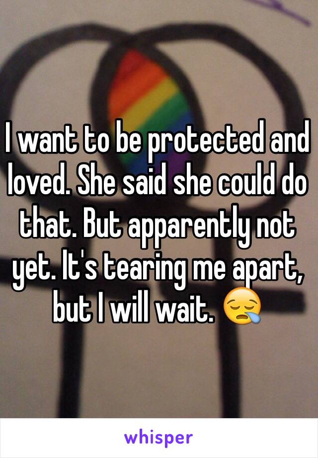 I want to be protected and loved. She said she could do that. But apparently not yet. It's tearing me apart, but I will wait. 😪