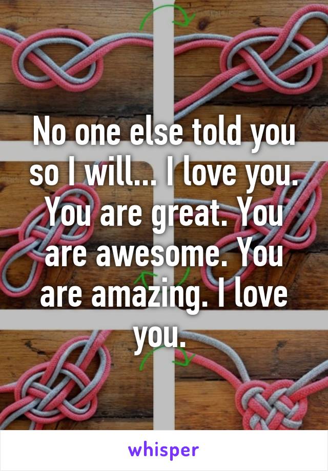 No one else told you so I will... I love you. You are great. You are awesome. You are amazing. I love you. 