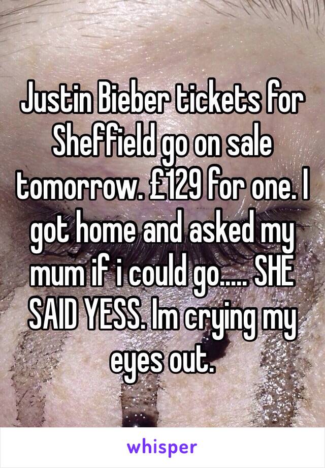 Justin Bieber tickets for Sheffield go on sale tomorrow. £129 for one. I got home and asked my mum if i could go..... SHE SAID YESS. Im crying my eyes out.