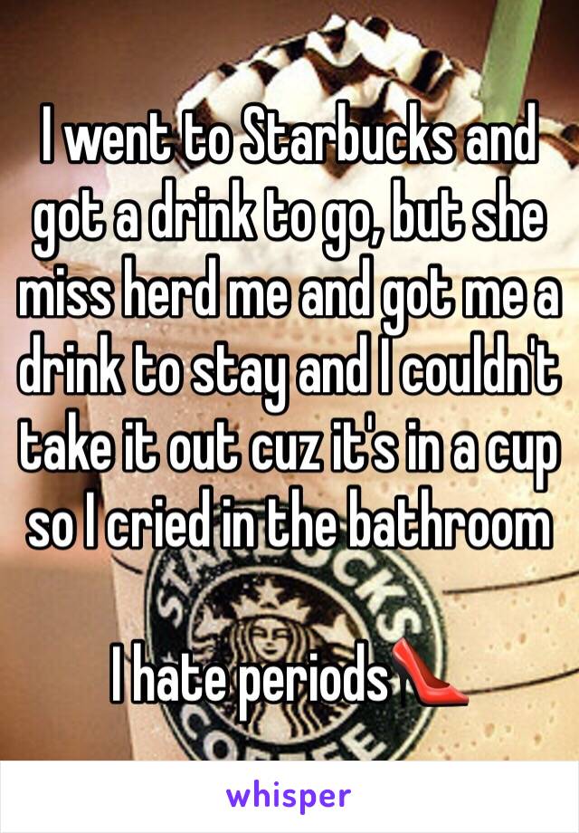 I went to Starbucks and got a drink to go, but she miss herd me and got me a drink to stay and I couldn't take it out cuz it's in a cup so I cried in the bathroom 

I hate periods👠