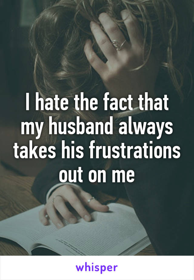 I hate the fact that my husband always takes his frustrations out on me